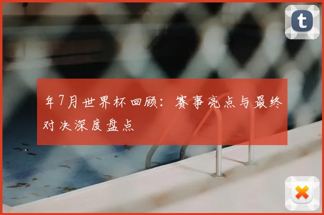 年7月世界杯回顾：赛事亮点与最终对决深度盘点