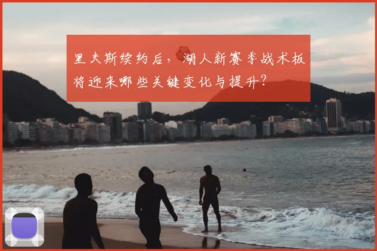 里夫斯续约后,湖人新赛季战术板将迎来哪些关键变化与提升?