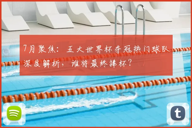 7月聚焦：五大世界杯夺冠热门球队深度解析，谁将最终捧杯？