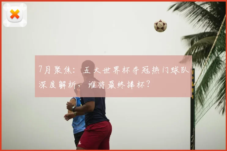 7月聚焦:五大世界杯夺冠热门球队深度解析,谁将最终捧杯?