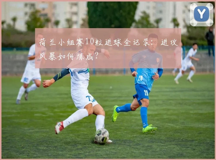 荷兰小组赛10粒进球全记录：进攻风暴如何炼成？
