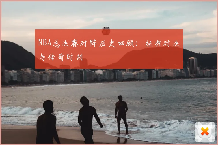 NBA总决赛对阵历史回顾：经典对决与传奇时刻