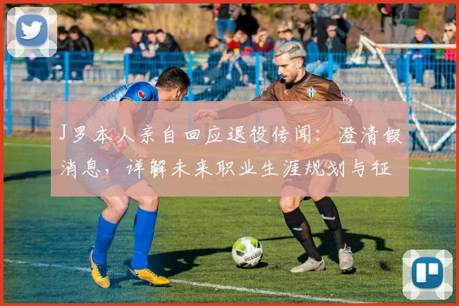 J罗本人亲自回应退役传闻：澄清假消息，详解未来职业生涯规划与征战决心