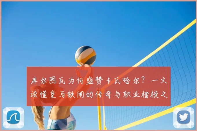 库尔图瓦为何盛赞卡瓦哈尔？一文读懂皇马铁闸的传奇与职业楷模之路