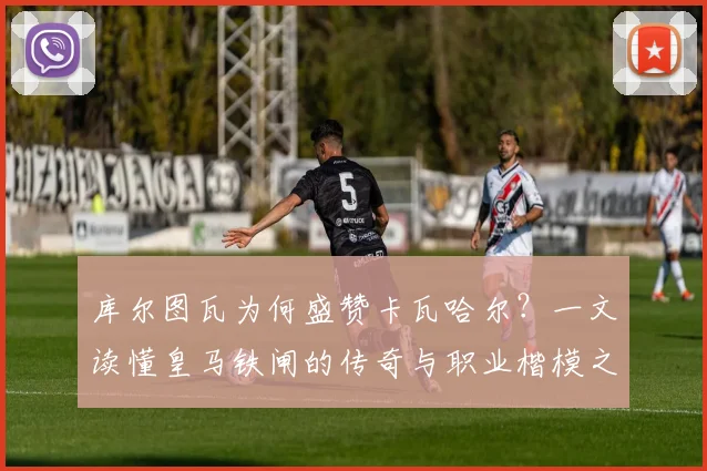 库尔图瓦为何盛赞卡瓦哈尔?一文读懂皇马铁闸的传奇与职业楷模之路