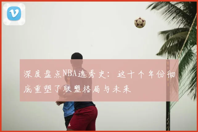 深度盘点NBA选秀史：这十个年份彻底重塑了联盟格局与未来